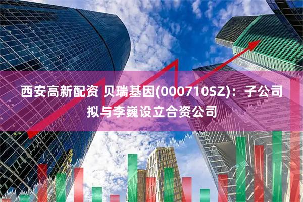 西安高新配资 贝瑞基因(000710SZ)：子公司拟与李巍设立合资公司