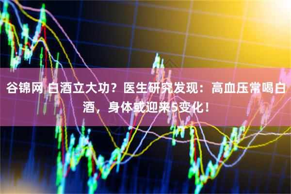 谷锦网 白酒立大功？医生研究发现：高血压常喝白酒，身体或迎来5变化！