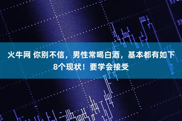 火牛网 你别不信，男性常喝白酒，基本都有如下8个现状！要学会接受