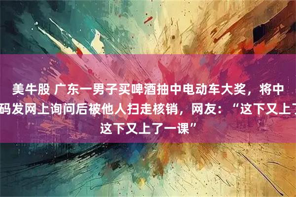 美牛股 广东一男子买啤酒抽中电动车大奖，将中奖二维码发网上询问后被他人扫走核销，网友：“这下又上了一课”
