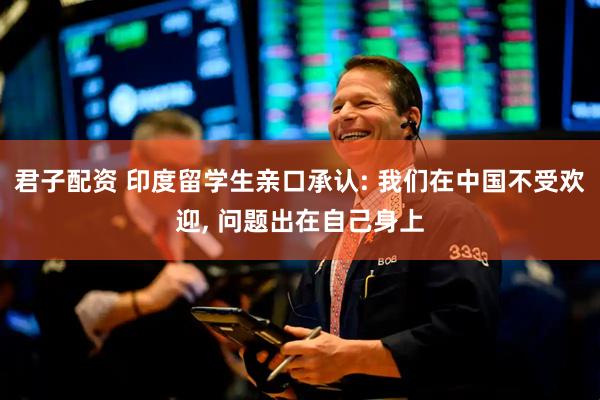 君子配资 印度留学生亲口承认: 我们在中国不受欢迎, 问题出在自己身上