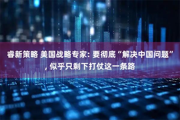 睿新策略 美国战略专家: 要彻底“解决中国问题”, 似乎只剩下打仗这一条路