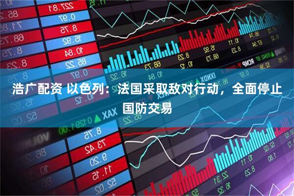 浩广配资 以色列：法国采取敌对行动，全面停止国防交易