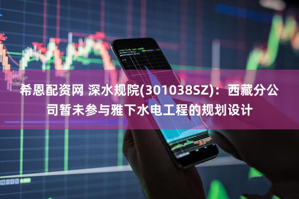 希恩配资网 深水规院(301038SZ)：西藏分公司暂未参与雅下水电工程的规划设计