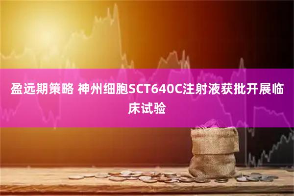盈远期策略 神州细胞SCT640C注射液获批开展临床试验