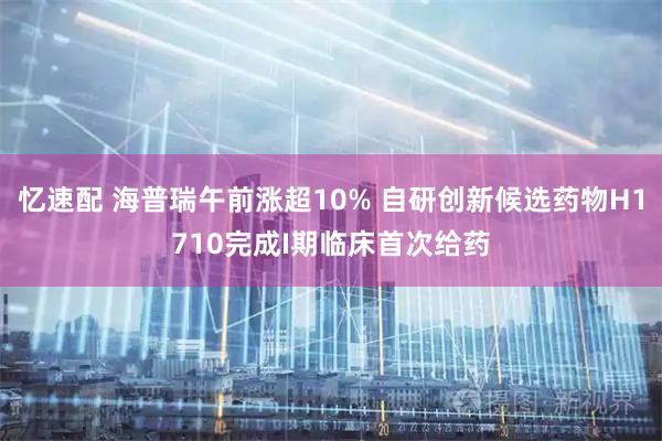 忆速配 海普瑞午前涨超10% 自研创新候选药物H1710完成I期临床首次给药