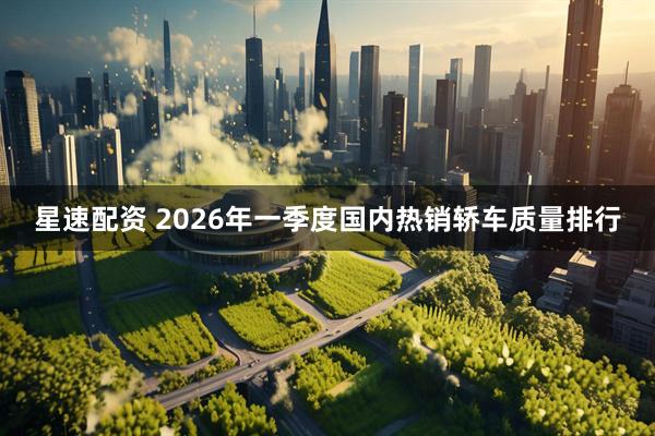 星速配资 2026年一季度国内热销轿车质量排行