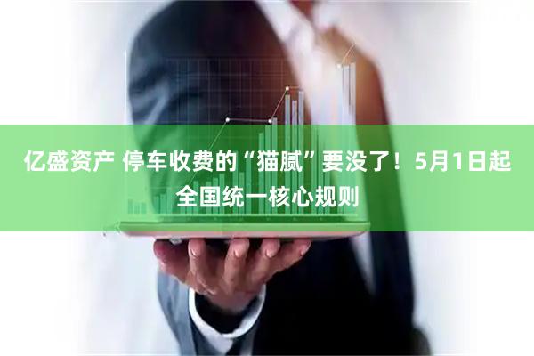 亿盛资产 停车收费的“猫腻”要没了！5月1日起全国统一核心规则
