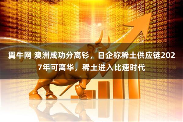 翼牛网 澳洲成功分离钐，日企称稀土供应链2027年可离华，稀土进入比速时代