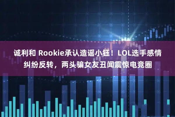 诚利和 Rookie承认造谣小钰！LOL选手感情纠纷反转，两头骗女友丑闻震惊电竞圈