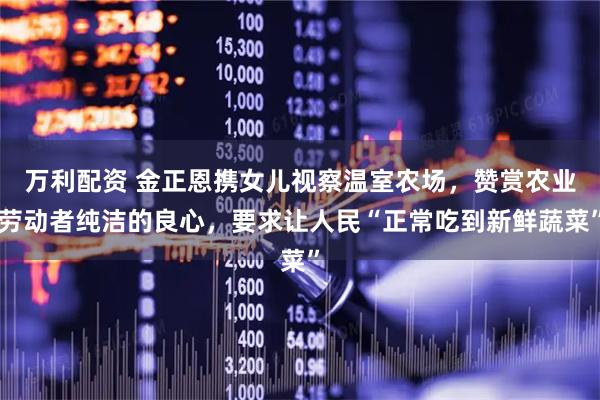 万利配资 金正恩携女儿视察温室农场，赞赏农业劳动者纯洁的良心，要求让人民“正常吃到新鲜蔬菜”