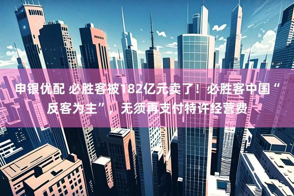 申银优配 必胜客被182亿元卖了！必胜客中国“反客为主”，无须再支付特许经营费