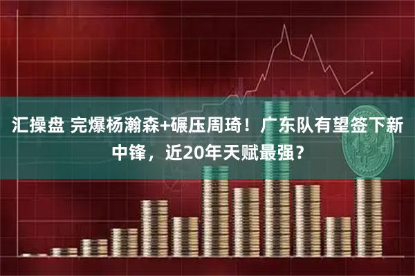 汇操盘 完爆杨瀚森+碾压周琦！广东队有望签下新中锋，近20年天赋最强？