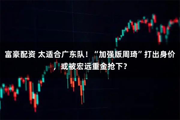 富豪配资 太适合广东队！“加强版周琦”打出身价，或被宏远重金抢下？
