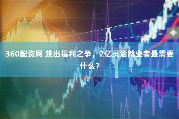 360配资网 跳出福利之争，2亿灵活就业者最需要什么？